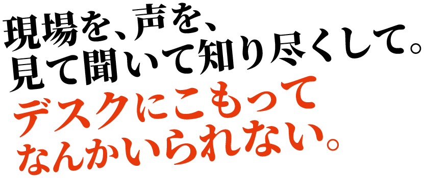 現場を、声を、見て聞いて知り尽くして。デスクにこもってなんかいられない。